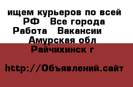 ищем курьеров по всей РФ - Все города Работа » Вакансии   . Амурская обл.,Райчихинск г.